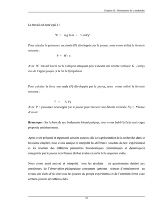 Chapitre II : Présentation de la recherche

Le travail est donc égal à :

W =

mg dvm +

½ mVy²

Pour calculer la puissance maximale (P) développée par le joueur, nous avons utilisé la formule
suivante :
P = W / t2

Avec W : travail fourni par le volleyeur attaquant pour exécuter une détente verticale, t2

= temps

mis de l’appui jusque (a la fin de l(impulsion

Pour calculer la force maximale (F) développée par le joueur, nous avons utilisé la formule
suivante :

F =

P. Vy

Avec P = puissance développer par le joueur pour exécuter une détente verticale, Vy = Vitesse
d’envol

Remarque : Sur la base de ses fondements biomécaniques, nous avons établi la fiche analytique
proposée antérieurement.

Apres avoir présenté et argumenté certains aspects clés de la présentation de la recherche, dans le
troisième chapitre, nous avons analysé et interprété les différents résultats du test expérimental
et les résultats des différents paramètres biomécaniques (cinématiques et dynamiques)
enregistrés par le joueur de référence (Giba) évalués à partir de la séquence vidéo.

Nous avons aussi analysé et interprété

tous les résultats

du questionnaire destiné aux

entraîneurs, de l’observation pédagogique concernant certaines séances d’entraînement

au

niveau des clubs d’où sont issus les joueurs du groupe expérimental et de l’entretien fermé avec
certains joueurs de certains clubs.

49

 