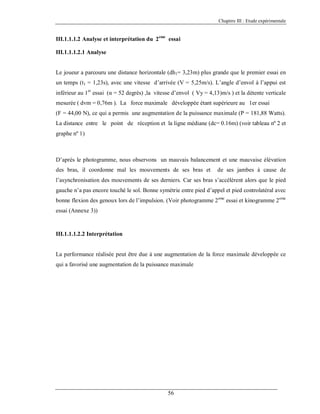 Chapitre III : Etude expérimentale

III.1.1.1.2 Analyse et interprétation du 2 eme essai
III.1.1.1.2.1 Analyse

Le joueur a parcouru une distance horizontale (dh1= 3,23m) plus grande que le premier essai en
un temps (t1 = 1,23s), avec une vitesse d’arrivée (V = 5,25m/s). L’angle d’envol à l’appui est
inférieur au 1er essai (α = 52 degrés) ,la vitesse d’envol ( Vy = 4,13)m/s ) et la détente verticale
mesurée ( dvm = 0,76m ). La force maximale développée étant supérieure au 1er essai
(F = 44,00 N), ce qui a permis une augmentation de la puissance maximale (P = 181,88 Watts).
La distance entre le point de réception et la ligne médiane (dc= 0.16m) (voir tableau nº 2 et
graphe nº 1)

D’après le photogramme, nous observons un mauvais balancement et une mauvaise élévation
des bras, il coordonne mal les mouvements de ses bras et

de ses jambes à cause de

l’asynchronisation des mouvements de ses derniers. Car ses bras s’accélèrent alors que le pied
gauche n’a pas encore touché le sol. Bonne symétrie entre pied d’appel et pied controlatéral avec
bonne flexion des genoux lors de l’impulsion. (Voir photogramme 2eme essai et kinogramme 2eme
essai (Annexe 3))

III.1.1.1.2.2 Interprétation

La performance réalisée peut être due à une augmentation de la force maximale développée ce
qui a favorisé une augmentation de la puissance maximale

56

 