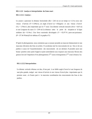 Chapitre III : Etude expérimentale

III.1.1.2.2 Analyse et interprétation du 2eme essai :
III.1.1.2.2.1 Analyse :

Le joueur a parcouru la distance horizontale (dh1= 2,66 m) en un temps (t1=1,31s) avec une
vitesse

d’arrivée (V= 4 ,09m/s), un angle d’envol (α = 65degrés) et une vitesse d’envol

(Vy = 3,70m/s) plus importante que le 1er essai .Une détente verticale mesurée (dvm = 0,65 m)
et une Longueur du saut ( L= 2.04 m) La distance entre le point de réception et la ligne
médiane (dc = 0.14m ). Une force maximale développée ( F = 42,47 N ) pour une puissance
(P= 157.46 Watts)(Voir tableau nº2 et graphe nº1)

D’après le photogramme, nous constatons que ce joueur possède un mauvais balancement et une
mauvaise élévation des bras en arrière. Il coordonne mal les mouvements de ses bras et de ses
jambes à cause de l’asynchronisation des mouvements de ces derniers .Il possède aussi une
bonne symétrie entre pied d’appel et pied controlatéral avec toujours une mauvaise flexion des
genoux lors de l’impulsion (Voir photogramme 2eme essai et kinogramme 2eme essai (Annexe 3)).

III.1.1.2.2.2 Interprétation :

La détente verticale obtenue est due, d’une part à un faible angle d’envol et une longueur de
saut plus grande, malgré une vitesse d’arrivée et une vitesse d’envol plus importantes que le
premier essai , et d’autre part à la mauvaise coordination des mouvements des bras et des
jambes.

69

 