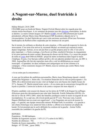 A Nogent-sur-Marne, duel fratricide à
droite
Hélène Bréault | 24.01.2008
CÉLÈBRE pour ses bords de Marne, Nogent (Val-de-Marne) attire les regards pour des
raisons moins bucoliques. A six semaines du premier tour des élections municipales, la droite
se déchire. Le maire sortant Jacques J.P. Martin (UMP), investi officiellement par le parti
présidentiel, affronte Marie-Anne Montchamp (UMP dissidente), députée de la 7 e
circonscription. Un duel fratricide qui vaut à cette ancienne secrétaire d'Etat (aux Personnes
handicapées) de Raffarin d'être suspendue par les instances de son parti.

Sur le terrain, les militants se désolent de cette situation. « Elle aurait dû respecter le choix du
mouvement. C'est triste d'en arriver là, reconnaît Michel, un retraité qui soutient le maire
depuis longtemps. Surtout, on ne sait pas bien ce qu'elle propose pour la ville. C'est cela le
plus important. » « Notre avantage, c'est d'avoir un bilan, renchérit Christian, la cinquantaine
et lui aussi partisan du maire sortant. Beaucoup de choses ont été faites, il y a aussi des projets
de taille en cours dont Orbival (NDLR : projet de métro en banlieue) dans lequel le maire
s'implique. Et puis, il ne faut pas oublier qu'elle a été son adjointe pendant trois ans, de 2001 à
2004. Aujourd'hui elle fait des reproches mais elle a voté les délibérations au conseil
municipal. » Cependant, les deux militants sont catégoriques sur le ton à donner à la
campagne. « Nous soutenons Jacques J.P. Martin, nous ne sommes pas contre Marie-Anne
Montchamp. »

« Je ne crains pas la concurrence »

A ceux qui lui prêtent des ambitions personnelles, Marie-Anne Montchamp répond « intérêt
général des Nogentais ». Selon elle, « la situation financière de la ville est préoccupante ». En
2004, elle a démissionné pour ne pas voter un budget avec une hausse des impôts locaux de
25 %. Jacques J.P. Martin entend rester serein. « Je ne crains pas la concurrence lorsqu'elle est
loyale et justifiée. L'union de la droite et du centre a toujours été mon objectif. »

D'autres candidats vont essayer de chasser sur les terres de l'UMP et de briguer les suffrages
d'électeurs peut-être décontenancés par cette lutte fratricide. Estelle Debaecker (DVD), à la
tête de la ville de 1995 à 2001, mène des batailles juridiques contre le maire en arguant de son
incompétence. Il y a sept ans, elle n'avait perdu que de 87 voix. Nouveau venu, Laurent
Dupuis (MoDem) met en avant son regard neuf : « Les Nogentais ont envie de tourner la
page. » A gauche, une équipe renouvelée entoure William Geib, le socialiste. « La gauche a
une chance historique avec autant de listes à droite », affirme avec humour cet adepte du
karaté. Il n'est pourtant pas le seul à défendre les couleurs de la gauche : Amina Yellès
rassemble des candidats à la gauche du PS.

REPERES
Population : 30 400 habitants.
Nombre de logements sociaux : 1 651 (11,5 % selon la loi SRU).
Nombre de chômeurs : 782.
Nombre de foyers imposables : 15 253 et 750 exonérés.
Budget : 47 725 004 _ (pour 2008).
 