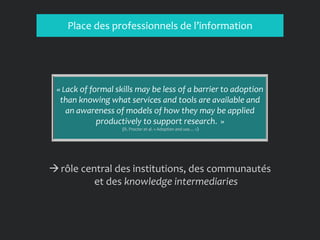 Place des professionnels de l’information
→rôle central des institutions, des communautés
et des knowledge intermediaries
« Lack of formal skills may be less of a barrier to adoption
than knowing what services and tools are available and
an awareness of models of how they may be applied
productively to support research. »
(R. Procter et al. « Adoption and use… »)
 