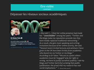 Être visible
comment
Dépasser les réseaux sociaux académiques
« She told […] that her online presence had made
her “unavoidable” among her peers. “Twitter and
the blogs make my reputation precede me; they
have totally replaced traditional networking.”
As a result, she gets most speaking and writing
invitations because of her online activity, she said.
“Several recent invited lectures and seminars I have
given in the UK have been invites from academics
who found me via Twitter or my blogs.”
According to Dr Yates: “We are at a point where
academics must be ‘engaged’ and, for right or
wrong, we have to justify ourselves publicly. I see my
blogs and Twitter [activity] as being that public
justification: the proof that my research has real-
world implications.” » (Donna Yates, source)
 