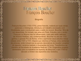 François Boucher Biografia François Boucher (1703-1770), pintor francês, notável por suas cenas pastorais e mitológicas, introduziu um trabalho encorpado com frivolidades que o conduziram para o estilo do rococó. Boucher, filho de um desenhista, foi iniciado nas artes em Paris. Estudou com o pintor François Le Moyne mas foi influenciado, mais pelo estilo delicado de Antoine Watteau, seu contemporâneo. Boucher no ano de 1723 ganhou o grande Prix de Roma; vindo a aprimorar seus estudos nessa cidade entre 1727 a 1731. Depois que retornou a França, criou centenas de pinturas, onde incluem-se os painéis decorativos do  boudoir;  projetos do  tapestry;  cenários teatrais; e ilustrações de livros. Transformou-se membro da faculdade da Academia Real em 1734. Engendrou projetos esmerados para os trabalhos do  tapestry de Beauvais,  e em 1755 foi elevado a Diretor dos  tapestries dos Gobelins .  