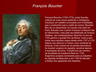 François Boucher

      François Boucher (1703-1770), pintor francês,
      notável por suas cenas pastorais e mitológicas,
      introduziu um trabalho encorpado com frivolidades
      que o conduziram para o estilo do rococó. Boucher,
      filho de um desenhista, foi iniciado nas artes em
      Paris. Estudou com o pintor François Le Moyne mas
      foi influenciado, mais pelo eso tildelicado de Antoine
      Watteau, seu contemporâneo. Boucher no ano de
      1723 ganhou o grande Prix de Roma; vindo a apri-
      morar seus estudos nessa cidade entre 1727 a 1731.
      Depois que retornou a França, criou centenas de
      pinturas, onde incluem-se os painéis decorativos
      do boudoir; projetos do tapestry; cenários teatrais;
      e ilustrações de livros. Transformou-se membro
      da faculdade da Academia Real em 1734.
      Engendrou projetos esmerados para os trabalhos
      do tapestry de Beauvais, e em 1755 foi elevado
      a Diretor dos tapestries dos Gobelins.
 