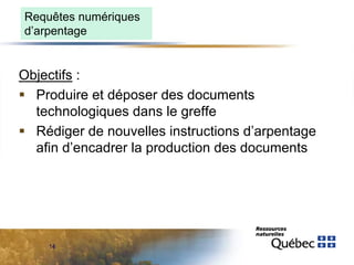 Requêtes numériques
d’arpentage

Objectifs :
 Produire et déposer des documents
technologiques dans le greffe
 Rédiger de nouvelles instructions d’arpentage
afin d’encadrer la production des documents

14

 