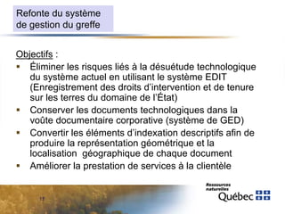 Refonte du système
de gestion du greffe
Objectifs :
 Éliminer les risques liés à la désuétude technologique
du système actuel en utilisant le système EDIT
(Enregistrement des droits d’intervention et de tenure
sur les terres du domaine de l’État)
 Conserver les documents technologiques dans la
voûte documentaire corporative (système de GED)
 Convertir les éléments d’indexation descriptifs afin de
produire la représentation géométrique et la
localisation géographique de chaque document
 Améliorer la prestation de services à la clientèle

17

 