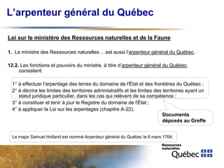 L’arpenteur général du Québec
Loi sur le ministère des Ressources naturelles et de la Faune
1. Le ministre des Ressources naturelles …est aussi l’arpenteur général du Québec.
12.2. Les fonctions et pouvoirs du ministre, à titre d’arpenteur général du Québec,
consistent:
1° à effectuer l'arpentage des terres du domaine de l'État et des frontières du Québec ;
2° à décrire les limites des territoires administratifs et les limites des territoires ayant un
statut juridique particulier, dans les cas qui relèvent de sa compétence ;
3° à constituer et tenir à jour le Registre du domaine de l'État ;
4° à appliquer la Loi sur les arpentages (chapitre A-22).
Documents
déposés au Greffe
Le major Samuel Holland est nommé Arpenteur général du Québec le 6 mars 1764.

4

 