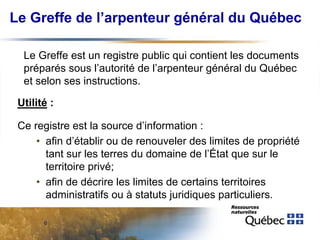 Le Greffe de l’arpenteur général du Québec
Le Greffe est un registre public qui contient les documents
préparés sous l’autorité de l’arpenteur général du Québec
et selon ses instructions.
Utilité :
Ce registre est la source d’information :
• afin d’établir ou de renouveler des limites de propriété
tant sur les terres du domaine de l’État que sur le
territoire privé;
• afin de décrire les limites de certains territoires
administratifs ou à statuts juridiques particuliers.
6

 