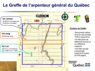 Le Greffe de l’arpenteur général du Québec
Un canton
16,09 km (10 miles) par
16,09 km (10 miles)

Contenu du Greffe :

Un rang
62 lots par rang

Un Lot
261,5 m. (13 chaînes)
par 1,609 km (1 mile)

7

•Documents datant
de la fin des années
1700 à aujourd’hui
•70 000 plans de
différents formats et
sur différents
supports
•103 000 carnets
d’arpentage,
rapports et autres
(2,4 M pages)

 