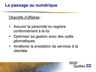 Le passage au numérique
Objectifs d’affaires :
 Assurer la pérennité du registre
conformément à la loi
 Optimiser sa gestion avec des outils
géomatiques
 Améliorer la prestation de services à la
clientèle

9

 
