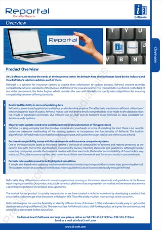 s
Reportal




                                                                                                                         gie
          Portal for Reports

    Overview




                                                                                                                olo
                                                                                    hn

                                                                                                                                           Overview
                                                                                  ec
                                                                                eT
    Product Overview




                                                                             uls
    At i3 Software, we realize the needs of the insurance sector. We bring in here the challenges faced by the industry and
    How RePortal's solutions address each of them.
    RePortal is a solution for insurance carriers to submit their information to various Bureaus. RePortal ensures seamless
    compatibility between standards of the Bureaus and those of the insurance carrier. The compatibility is enforced on the back of
                                                                          iap
    our niche component, the Rules Engine, which provides the user with flexibility to specify rules (algorithms) for ensuring
    compatibility between differing standards.
                                                                   ed

1     Restricted flexibility in terms of updating data
      RePortal is a web-based application and is thus, available online anytime. This effectively translates to efficient utilization of
      time and superior ease of access. RePortal makes sure that even a small change that has to be made to the database does
                                                        eM


      not result in significant overheads. Our efficient use of code and its footprint make RePortal an ideal candidate for
      database-wide updates.

2     Major system updates need to be undertaken to move to automation of filing processes
      RePortal is a plug-and-play tool that involves minimal cost overheads in terms of installing the tool. There is no need to
      undertake extensive overhauling of the existing systems to incorporate the functionality of RePortal. The built-in
                                                  tiv




      algorithms in RePortal make sure that the tool stays compact and is potent enough to take care of the issues at hand.

3     Pertinent compatibility issues with Bureau reports and insurance companies systems
                                           ea




      One of the major issues faced by insurance carriers is the issue of compatibility of systems and reports generated at the
      carrier’s end with that of the specifications mandated by bureau reporting standards and guidelines. Although bureau
      reporting companies provide the insurance carriers with their own tools, the level of customizability of those tools is very
                                    Cr




      restricted. Thus, the insurance carriers need to work out of their own framework and this in turn results in cost overheads.

4     Periodic rules updates need to be highlighted in real time
      A simple text-based rules updating mechanism eliminates introducing changes to the business logic governing the tool.
                         m




      The updates in rules in accordance with Bureau reports guidelines can be incorporated easily through RePortal.
                      fro




    RePortal is a key differentiator when it comes to applications running on the various standards and guidelines of the Bureau
    reporting organizations. Our product is scalable to various platforms that are present in the market and we ensure that there is
    a seamless integration of our product across platforms.
           iew




    The market for our product is a pretty nascent one, as we have created a niche for ourselves by developing a product that
    ensures the customers get what they want, with higher ROI. Thus effectively results in more savings to the customers.

    RePortal also gives the user the flexibility to identify different Lines of Business (LOBs) and makes it really easy to update the
  ev




    database according to different LOBs. The user interface for RePortal is also a USP for the product as it gives the user unmatched
    and never-experienced-before ease of use.
Pr




              To discuss how i3 Software can help you, please call us on Tel: 732-516-1173 Fax: 732-516-1174 or
                                             Send us a mail at info@i3-soft.com

                                                            www.i3-soft.com
 