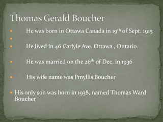       He was born in Ottawa Canada in 19th of Sept. 1915

      He lived in 46 Carlyle Ave. Ottawa , Ontario.

      He was married on the 26th of Dec. in 1936

      His wife name was Pmyllis Boucher

 His only son was born in 1938, named Thomas Ward
    Boucher
 