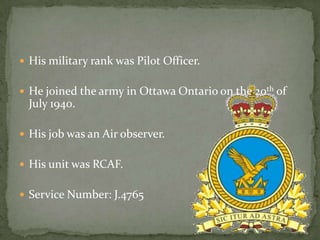  His military rank was Pilot Officer.


 He joined the army in Ottawa Ontario on the 20th of
  July 1940.

 His job was an Air observer.


 His unit was RCAF.


 Service Number: J.4765
 