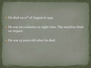  He died on 11th of August in 1941.


 He was on a mission in night time. The machine fired
  on impact.

 He was 25 years old when he died.
 