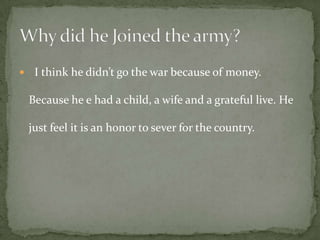     I think he didn’t go the war because of money.

    Because he e had a child, a wife and a grateful live. He

    just feel it is an honor to sever for the country.
 