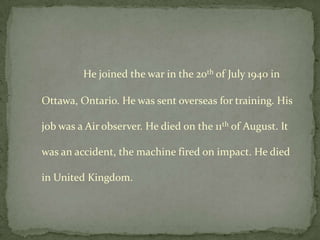 He joined the war in the 20th of July 1940 in

Ottawa, Ontario. He was sent overseas for training. His

job was a Air observer. He died on the 11th of August. It

was an accident, the machine fired on impact. He died

in United Kingdom.
 