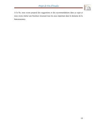 Projet de Fin d’Etudes
A la fin, nous avons proposé des suggestions et des recommandations dans ce sujet et
nous avons réalisé une brochure résumant tous les axes important dans le domaine de la
bancassurance.
10
 
