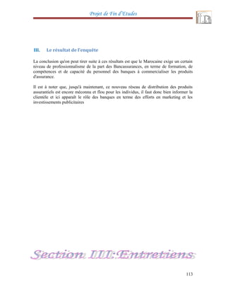 Projet de Fin d’Etudes
III. Le résultat de l’enquête
La conclusion qu'on peut tirer suite à ces résultats est que le Marocaine exige un certain
niveau de professionnalisme de la part des Bancassurances, en terme de formation, de
compétences et de capacité du personnel des banques à commercialiser les produits
d'assurance.
Il est à noter que, jusqu'à maintenant, ce nouveau réseau de distribution des produits
assurantiels est encore méconnu et flou pour les individus, il faut donc bien informer la
clientèle et ici apparaît le rôle des banques en terme des efforts en marketing et les
investissements publicitaires
113
 