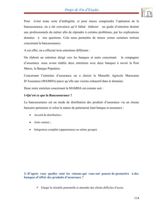 Projet de Fin d’Etudes
Pour éviter toute sorte d’ambigüité, et pour mieux comprendre l’opération de la
bancassurance, on a été convaincu qu’il fallait élaborer un guide d’entretien destiné
aux professionnels du métier afin de répondre à certains problèmes, par les explications
données à nos questions. Cela nous permettra de mieux cerner certaines notions
concernant la bancassurance.
A cet effet, on a effectué trois entretiens différents :
On élaboré un entretien dirigé vers les banques et autre concernant la compagnie
d’assurance .nous avons établie deux entretiens avec deux banques à savoir la Post
Maroc, la Banque Populaire.
Concernant l’entretien d’assurance on a choisit la Mutuelle Agricole Marocaine
D’Assurance (MAMDA) parce qu’elle une visions exhaustif dans le domaine.
Donc notre entretien concernant la MAMDA est comme suit :
1-Qu’est ce que la Bancassurance ?
La bancassurance est un mode de distribution des produits d’assurance via un réseau
bancaire partenaire et selon la nature de partenariat liant banque et assurance :
• Accord de distribution ;
• Joint venture ;
• Intégration complète (appartenance au même groupe).
2- D’après vous quelles sont les raisons qui vous ont poussé de permettre à des
banques d’offrir des produits d’assurance ?
 Elargir la clientèle potentielle et atteindre des clients difficiles d’accès.
114
 