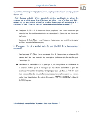 Projet de Fin d’Etudes
Et pour deux entretiens qu’en a déjà effectué avec les deux banques Post Maroc et la Banque populaire
et comme suit :
1-Votre banque a choisit d’être parmis les sociétés qu’offrent à ses clients des
gammes de produits assez diversifiés .pour ce raison vous n’hésitez pas d’être
concurrent sur une part de marché de services d’assurance très compétitive .à ce
niveau est ce qu’il existe une « recette » pour developper la bancassurance ?
 La réponse de BP : Afin de donner une image compétente à nos clients nous avons opté
pour distribué des produits assez simples, et couvrir tous les risques que nos clients peut
s’affronter.
 La réponse de Poste Maroc : pour l’instant on n’a pas encore une stratégie précise pour
améliorer nos produits bancassurance.
2- L’assurance vie est le produit qui a le plus bénéficié de la bancassurance
pourquoi ?
 La réponse de BP : Nous vivons un monde plein de risques et de surprises parfois
traitant notre vie c’est pourquoi les gens optent toujours et de plus en plus pour
l’assurance vie.
 La réponse de Poste Maroc : il se peut que ce soit une question de satisfaction de
la clientèle surtout qu’en a remarqué que nos clients demandent le plus des
assurances vie comme moyenne d’épargne pour eux. Ce choix il peut être aussi
basé sur nos offres des produits bancassurance qui couvre l’assurance vie car sont
moins cher. La cotisation des primes d’assurance AMANE BARIDI c’est à partie
de 50 DH par an.
3-Quelles sont les produits d’assurance dont vous disposez ?
117
 