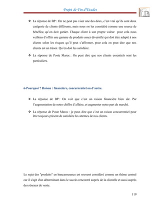Projet de Fin d’Etudes
 La réponse de BP : On ne peut pas viser une des deux, c’est vrai qu’ils sont deux
catégorie de clients différents, mais nous on les considéré comme une source de
bénéfice, qu’on doit garder. Chaque client à son propre valeur pour cela nous
veillons d’offrir une gamme de produits assez diversifié qui doit être adapté à nos
clients selon les risques qu’il peut s’affronter, pour cela on peut dire que nos
clients est un trésor. Qu’en doit les satisfaire.
 La réponse de Poste Maroc : On peut dire que nos clients essentiels sont les
particuliers.
6-Pourquoi ? Raison : financière, concurrentiel ou d’autre.
 La réponse de BP : On voit que c’est un raison financière bien sûr. Par
l’augmentation de notre chiffre d’affaire, et augmenter notre part de marché.
 La réponse de Poste Maroc : je peux dire que c’est un raison concurrentiel pour
être toujours présent de satisfaire les attentes de nos clients.
Le sujet des "produits" en bancassurance est souvent considéré comme un thème central
car il s'agit d'un déterminant dans le succès rencontré auprès de la clientèle et aussi auprès
des réseaux de vente.
119
 
