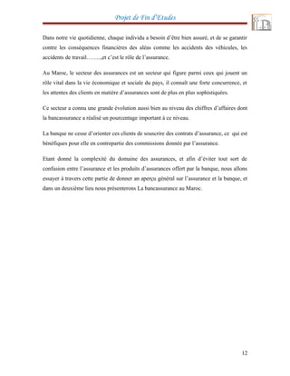 Projet de Fin d’Etudes
Dans notre vie quotidienne, chaque individu a besoin d’être bien assuré, et de se garantir
contre les conséquences financières des aléas comme les accidents des véhicules, les
accidents de travail……..,et c’est le rôle de l’assurance.
Au Maroc, le secteur des assurances est un secteur qui figure parmi ceux qui jouent un
rôle vital dans la vie économique et sociale du pays, il connaît une forte concurrence, et
les attentes des clients en matière d’assurances sont de plus en plus sophistiquées.
Ce secteur a connu une grande évolution aussi bien au niveau des chiffres d’affaires dont
la bancassurance a réalisé un pourcentage important à ce niveau.
La banque ne cesse d’orienter ces clients de souscrire des contrats d’assurance, ce qui est
bénéfiques pour elle en contrepartie des commissions donnée par l’assurance.
Etant donné la complexité du domaine des assurances, et afin d’éviter tout sort de
confusion entre l’assurance et les produits d’assurances offert par la banque, nous allons
essayer à travers cette partie de donner an aperçu général sur l’assurance et la banque, et
dans un deuxième lieu nous présenterons La bancassurance au Maroc.
12
 