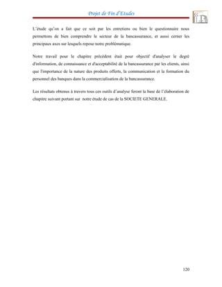 Projet de Fin d’Etudes
L’étude qu’on a fait que ce soit par les entretiens ou bien le questionnaire nous
permettons de bien comprendre le secteur de la bancassurance, et aussi cerner les
principaux axes sur lesquels repose notre problématique.
Notre travail pour le chapitre précédent était pour objectif d'analyser le degré
d'information, de connaissance et d'acceptabilité de la bancassurance par les clients, ainsi
que l'importance de la nature des produits offerts, la communication et la formation du
personnel des banques dans la commercialisation de la bancassurance.
Les résultats obtenus à travers tous ces outils d’analyse feront la base de l’élaboration de
chapitre suivant portant sur notre étude de cas de la SOCIETE GENERALE.
120
 