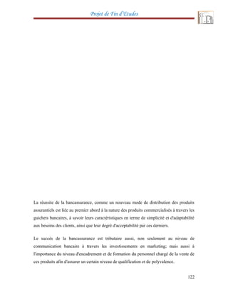 Projet de Fin d’Etudes
La réussite de la bancassurance, comme un nouveau mode de distribution des produits
assurantiels est liée au premier abord à la nature des produits commercialisés à travers les
guichets bancaires, à savoir leurs caractéristiques en terme de simplicité et d'adaptabilité
aux besoins des clients, ainsi que leur degré d'acceptabilité par ces derniers.
Le succès de la bancassurance est tributaire aussi, non seulement au niveau de
communication bancaire à travers les investissements en marketing; mais aussi à
l'importance du niveau d'encadrement et de formation du personnel chargé de la vente de
ces produits afin d'assurer un certain niveau de qualification et de polyvalence.
122
 