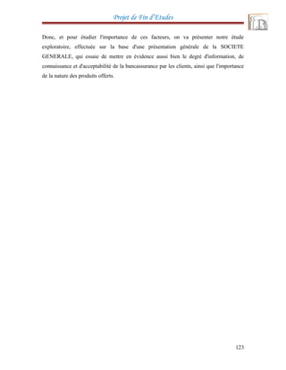Projet de Fin d’Etudes
Donc, et pour étudier l'importance de ces facteurs, on va présenter notre étude
exploratoire, effectuée sur la base d'une présentation générale de la SOCIETE
GENERALE, qui essaie de mettre en évidence aussi bien le degré d'information, de
connaissance et d'acceptabilité de la bancassurance par les clients, ainsi que l'importance
de la nature des produits offerts.
123
 