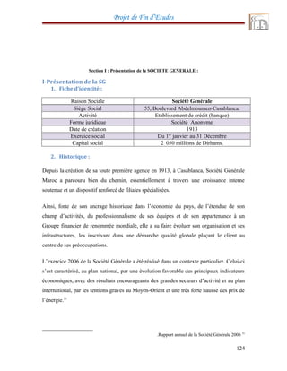 Projet de Fin d’Etudes
Section I : Présentation de la SOCIETE GENERALE :
I-Présentation de la SG
1. Fiche d’identité :
Raison Sociale Société Générale
Siège Social 55, Boulevard Abdelmoumen-Casablanca.
Activité Etablissement de crédit (banque)
Forme juridique Société Anonyme
Date de création 1913
Exercice social Du 1er
janvier au 31 Décembre
Capital social 2 050 millions de Dirhams.
2. Historique :
Depuis la création de sa toute première agence en 1913, à Casablanca, Société Générale
Maroc a parcouru bien du chemin, essentiellement à travers une croissance interne
soutenue et un dispositif renforcé de filiales spécialisées.
Ainsi, forte de son ancrage historique dans l’économie du pays, de l’étendue de son
champ d’activités, du professionnalisme de ses équipes et de son appartenance à un
Groupe financier de renommée mondiale, elle a su faire évoluer son organisation et ses
infrastructures, les inscrivant dans une démarche qualité globale plaçant le client au
centre de ses préoccupations.
L’exercice 2006 de la Société Générale a été réalisé dans un contexte particulier. Celui-ci
s’est caractérisé, au plan national, par une évolution favorable des principaux indicateurs
économiques, avec des résultats encourageants des grandes secteurs d’activité et au plan
international, par les tentions graves au Moyen-Orient et une très forte hausse des prix de
l’énergie.31
31
Rapport annuel de la Société Générale 2006.
124
 