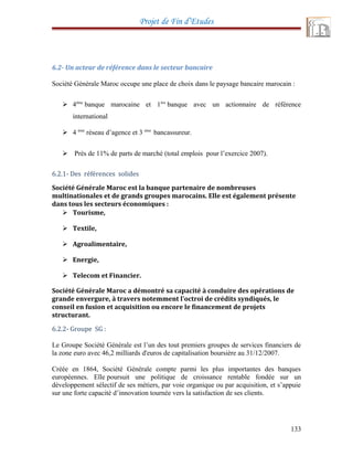 Projet de Fin d’Etudes
6.2- Un acteur de référence dans le secteur bancaire
Société Générale Maroc occupe une place de choix dans le paysage bancaire marocain :
 4ème
banque marocaine et 1ère
banque avec un actionnaire de référence
international
 4 ème
réseau d’agence et 3 ème
bancassureur.
 Près de 11% de parts de marché (total emplois pour l’exercice 2007).
6.2.1- Des références solides
Société Générale Maroc est la banque partenaire de nombreuses
multinationales et de grands groupes marocains. Elle est également présente
dans tous les secteurs économiques :
 Tourisme,
 Textile,
 Agroalimentaire,
 Energie,
 Telecom et Financier.
Société Générale Maroc a démontré sa capacité à conduire des opérations de
grande envergure, à travers notemment l'octroi de crédits syndiqués, le
conseil en fusion et acquisition ou encore le financement de projets
structurant.
6.2.2- Groupe SG :
Le Groupe Société Générale est l’un des tout premiers groupes de services financiers de
la zone euro avec 46,2 milliards d'euros de capitalisation boursière au 31/12/2007.
Créée en 1864, Société Générale compte parmi les plus importantes des banques
européennes. Elle poursuit une politique de croissance rentable fondée sur un
développement sélectif de ses métiers, par voie organique ou par acquisition, et s’appuie
sur une forte capacité d’innovation tournée vers la satisfaction de ses clients.
133
 