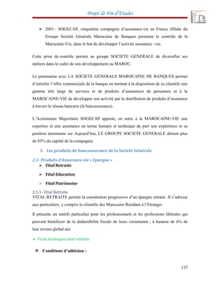 Projet de Fin d’Etudes
 2001 : SOGECAP, cinquième compagnie d’assurance-vie en France (filiale du
Groupe Société Générale Marocaine de Banques prennent le contrôle de la
Marocaine-Vie, dans le but de développer l’activité assurance –vie.
Cette prise de contrôle permet au groupe SOCIETE GENERALE de diversifier ses
métiers dans le cadre de son développement au MAROC.
Le partenariat avec LA SOCIETE GENERALE MAROCAINE DE BANQUES permet
d’enrichir l’offre commerciale de la banque en mettant à la disposition de sa clientèle une
gamme très large de services et de produits d’assurances de personnes et à la
MAROCAINE-VIE de développer son activité par la distribution de produits d’assurance
à travers le réseau bancaire (la bancassurance).
L’Actionnaire Majoritaire SOGECAP apporte, en outre à la MAROCAINE-VIE une
expertise et une assistance en terme humain et technique de part son expérience et sa
position dominante sur Aujourd’hui, LE GROUPE SOCIETE GENERALE détient plus
de 83% du capital de la compagnie.
2. Les produits de bancassurance de la Société Générale
2.1- Produits d’Assurance-vie « Epargne »
 Vital Retraite
 Vital Education
 Vital Patrimoine
2.1.1- Vital Retraite
VITAL RETRAITE permet la constitution progressive d’un épargne retraite .Il s’adresse
aux particuliers, y compris la clientèle des Marocains Résidant à l’Etranger.
Il présente un intérêt particulier pour les professionnels et les professions libérales qui
peuvent bénéficier de la déductibilité fiscale de leurs versements ; à hauteur de 6% de
leur revenu global net.
 Fiche technique vital retraite
 Conditions d’adhésion :
137
 