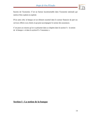 Projet de Fin d’Etudes
besoins de l’économie. C’est un facteur incontournable dans l’économie nationale qui
mérite d’être exploré et exploité.
D’un autre côté, la banque est un élément essentiel dans le secteur financier de part ses
services offerts à ces clients et qui peut accompagner le secteur des assurances.
C’est pour ces raisons qu’on va présenter dans ce chapitre dans la section I « la notion
de la banque » et dans la section II « l’assurance ».
Section I : La notion de la banque
14
 