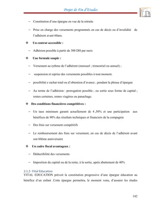 Projet de Fin d’Etudes
− Constitution d’une épargne en vue de la retraite
− Prise en charge des versements programmés en cas de décès ou d’invalidité de
l’adhérent avant 60ans.
 Un contrat accessible :
− Adhésion possible à partir de 300 DH par mois
 Une formule souple :
− Versement au rythme de l’adhérent (mensuel ; trimestriel ou annuel) ;
− suspension et reprise des versements possibles à tout moment.
− possibilité e rachat total ou d’obtention d’avance ; pendant la phrase d’épargne
− Au terme de l’adhésion : prorogation possible ; ou sortie sous forme de capital ;
rentes certaines, rentes viagères ou panachage.
 Des conditions financières compétitives :
− Un taux minimum garanti actuellement de 4 ,50% et une participation aux
bénéfices de 90% des résultats techniques et financiers de la compagnie
− Des frais sur versement compétitifs
− Le remboursement des frais sur versement, en cas de décès de l’adhérent avant
son 60éme anniversaire
 Un cadre fiscal avantageux :
− Déductibilité des versements
− Imposition du capital ou de la rente, à la sortie, après abattement de 40%
2.1.2- Vital Education
VITAL EDUCATION prévoit la constitution progressive d’une épargne éducation au
bénéfice d’un enfant .Cette épargne permettra, le moment venu, d’assurer les études
142
 