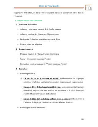 Projet de Fin d’Etudes
supérieures de l’enfant, ou de le doter d’un capital destiné à faciliter son entrée dans la
vie active.
 Fiche technique vital Education
 Condition d’adhésion
− Adhérent : père, mère, membre de la famille ou autre
− Adhérent possible dès 20 ans, pas d’âge maximum
− Désignation de l’enfant bénéficiaire en cas de décès
− Un seul enfant par adhésion.
 Durée du contrat
− Durée en fonction de l’âge de l’enfant bénéficiaire
− Terme= 18eme anniversaire de l’enfant
− Prorogation possible jusqu’au 25 éme
anniversaire de l’enfant
 Prestation
− Garantie principale
• En cas de vie de l’adhérent au terme : remboursement de l’épargne
constituée revalorisée (capital, rentes certaines ou panachage), ou prorogation
• En cas de décès de l’adhérent avant le terme : remboursement de l’épargne
revalorisée, majorée des frais prélevés sur versement si le décès intervient
avant le 65 éme anniversaire de l’adhérent
• En cas de décès de bénéficiaire (enfant) avant le terme : remboursement à
l’adhérent de l’épargne constituée revalorisée à la date de décès.
− Garantie prévoyance optionnelle
143
 
