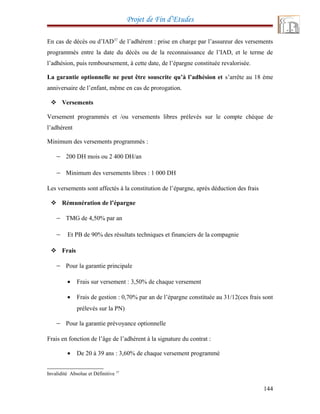 Projet de Fin d’Etudes
En cas de décès ou d’IAD37
de l’adhérent : prise en charge par l’assureur des versements
programmés entre la date du décès ou de la reconnaissance de l’IAD, et le terme de
l’adhésion, puis remboursement, à cette date, de l’épargne constituée revalorisée.
La garantie optionnelle ne peut être souscrite qu’à l’adhésion et s’arrête au 18 éme
anniversaire de l’enfant, même en cas de prorogation.
 Versements
Versement programmés et /ou versements libres prélevés sur le compte chèque de
l’adhérent
Minimum des versements programmés :
− 200 DH mois ou 2 400 DH/an
− Minimum des versements libres : 1 000 DH
Les versements sont affectés à la constitution de l’épargne, après déduction des frais
 Rémunération de l’épargne
− TMG de 4,50% par an
− Et PB de 90% des résultats techniques et financiers de la compagnie
 Frais
− Pour la garantie principale
• Frais sur versement : 3,50% de chaque versement
• Frais de gestion : 0,70% par an de l’épargne constituée au 31/12(ces frais sont
prélevés sur la PN)
− Pour la garantie prévoyance optionnelle
Frais en fonction de l’âge de l’adhérent à la signature du contrat :
• De 20 à 39 ans : 3,60% de chaque versement programmé
37
Invalidité Absolue et Définitive
144
 