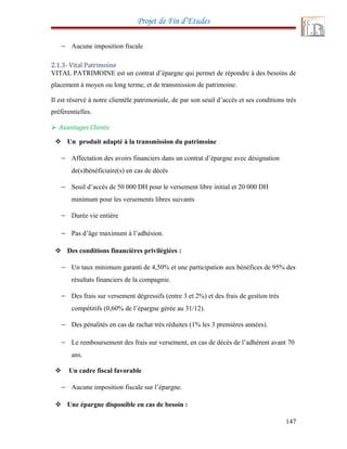 Projet de Fin d’Etudes
− Aucune imposition fiscale
2.1.3- Vital Patrimoine
VITAL PATRIMOINE est un contrat d’épargne qui permet de répondre à des besoins de
placement à moyen ou long terme, et de transmission de patrimoine.
Il est réservé à notre clientèle patrimoniale, de par son seuil d’accès et ses conditions très
préférentielles.
 Avantages Clients
 Un produit adapté à la transmission du patrimoine :
− Affectation des avoirs financiers dans un contrat d’épargne avec désignation
de(s)bénéficiaire(s) en cas de décès
− Seuil d’accès de 50 000 DH pour le versement libre initial et 20 000 DH
minimum pour les versements libres suivants
− Durée vie entière
− Pas d’âge maximum à l’adhésion.
 Des conditions financières privilégiées :
− Un taux minimum garanti de 4,50% et une participation aux bénéfices de 95% des
résultats financiers de la compagnie.
− Des frais sur versement dégressifs (entre 3 et 2%) et des frais de gestion très
compétitifs (0,60% de l’épargne gérée au 31/12).
− Des pénalités en cas de rachat très réduites (1% les 3 premières années).
− Le remboursement des frais sur versement, en cas de décès de l’adhérent avant 70
ans.
 Un cadre fiscal favorable
− Aucune imposition fiscale sur l’épargne.
 Une épargne disponible en cas de besoin :
147
 