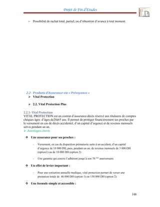 Projet de Fin d’Etudes
− Possibilité de rachat total, partiel, ou d’obtention d’avance à tout moment.
2.2- Produits d’Assurance-vie « Prévoyance »
 Vital Protection
 2.2. Vital Protection Plus
2.2.1- Vital Protection
VITAL PROTECTION est un contrat d’assurance décès réservé aux titulaires de comptes
chèques âges d’âges de20à65 ans. Il permet de protéger financièrement ses proches par
le versement en cas de décès accidentel, d’un capital d’urgence et de revenus mensuels
servis pendant un an.
 Avantages clients
 Une assurance pour ses proches :
- Versement, en cas de disparition prématurée suite à un accident, d’un capital
d’urgence de 10 000 DH, puis, pendant un an, de revenus mensuels de 3 000 DH
(option1) ou de 10 000 DH (option 2)
- Une garantie qui couvre l’adhérent jusqu’à son 70 éme
anniversaire
 Un effet de levier important :
- Pour une cotisation annuelle modique, vital protection permet de verser une
prestation totale de 46 000 DH (option 1) ou 130 000 DH (option 2)
 Une formule simple et accessible :
148
 
