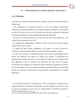 Projet de Fin d’Etudes
1.1 – Présentation du système bancaire Marocain1
:
1.1.1 – Historique
L’ouverture des premiers guichets bancaires au Maroc date de la deuxième moitié du
19ème siècle.
- Avec l'avènement du protectorat français en 1912, des banques commerciales
européennes, des banques d'affaires et des groupes financiers étrangers se sont installées
au Maroc. De même, ont vu le jour des institutions financières marocaines remplissant
des fonctions spécifiques et intervenant dans des domaines particuliers.
- L'exercice de l'activité bancaire, qui n'était régi par aucun texte particulier, a été
organisé pour la première fois en 1943.
- Au lendemain de l'indépendance du Maroc en 1956, les bases d'un système bancaire
national ont été mises en place.
- La Banque du Maroc (Bank al Maghreb) a été instituée le 30 juin 1959 pour se
substituer à la Banque d'Etat du Maroc et assurer la fonction de Banque Centrale.
- En 1967, une loi relative à la profession bancaire et au crédit a été promulguée. Elle a
permis une définition plus précise de l'activité des banques, la délimitation des
attributions des autorités de tutelle et de surveillance et l'institution d'une réglementation
plus appropriée. Cette loi établissait une distinction très nette entre les banques
commerciales (ou de dépôts, qui avaient pour objet d’effectuer des opérations de crédit et
recevoir des dépôts à vue) et les organismes financiers spécialisés (OFS, qui étaient régis
par des textes propres et concouraient au financement de l’investissement et de secteurs
particuliers).
- Une nouvelle loi bancaire a été instaurée en 1993 et a introduit un concept nouveau,
largement inspiré de l’expérience internationale, celui de la banque universelle. En vertu
de cette loi, les banques peuvent exercer et commercialiser l’ensemble des produits et
1
PDF le secteur bancaire au Maroc Site web :
http://www.financesmediterranee.com/pdf/pays/FM_DREE_Maroc_SituationBancai.pdf
15
 
