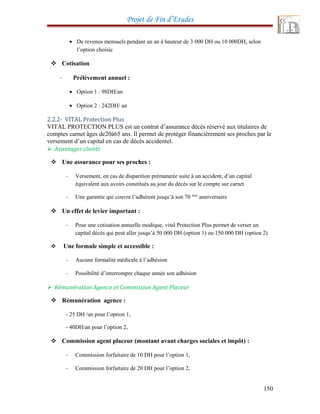 Projet de Fin d’Etudes
• De revenus mensuels pendant un an à hauteur de 3 000 DH ou 10 000DH, selon
l’option choisie
 Cotisation
- Prélèvement annuel :
• Option 1 : 98DH/an
• Option 2 : 242DH/ an
2.2.2- VITAL Protection Plus
VITAL PROTECTION PLUS est un contrat d’assurance décès réservé aux titulaires de
comptes carnet âges de20à65 ans. Il permet de protéger financièrement ses proches par le
versement d’un capital en cas de décès accidentel.
 Avantages clients
 Une assurance pour ses proches :
- Versement, en cas de disparition prématurée suite à un accident, d’un capital
équivalent aux avoirs constitués au jour du décès sur le compte sur carnet
- Une garantie qui couvre l’adhérent jusqu’à son 70 éme
anniversaire
 Un effet de levier important :
- Pour une cotisation annuelle modique, vital Protection Plus permet de verser un
capital décès qui peut aller jusqu’à 50 000 DH (option 1) ou 150 000 DH (option 2)
 Une formule simple et accessible :
- Aucune formalité médicale à l’adhésion
- Possibilité d’interrompre chaque année son adhésion
 Rémunération Agence et Commission Agent Placeur
 Rémunération agence :
- 25 DH /an pour l’option 1,
- 40DH/an pour l’option 2,
 Commission agent placeur (montant avant charges sociales et impôt) :
- Commission forfaitaire de 10 DH pour l’option 1,
- Commission forfaitaire de 20 DH pour l’option 2,
150
 