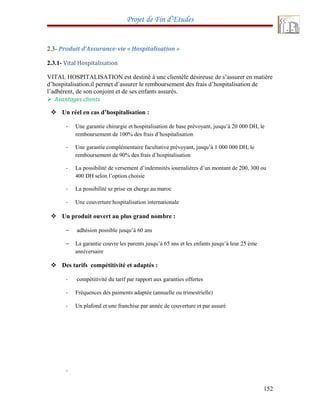 Projet de Fin d’Etudes
2.3- Produit d’Assurance-vie « Hospitalisation »
2.3.1- Vital Hospitalisation
VITAL HOSPITALISATION est destiné à une clientèle désireuse de s’assurer en matière
d’hospitalisation.il permet d’assurer le remboursement des frais d’hospitalisation de
l’adhérent, de son conjoint et de ses enfants assurés.
 Avantages clients
 Un réel en cas d’hospitalisation :
- Une garantie chirurgie et hospitalisation de base prévoyant, jusqu’à 20 000 DH, le
remboursement de 100% des frais d’hospitalisation
- Une garantie complémentaire facultative prévoyant, jusqu’à 1 000 000 DH, le
remboursement de 90% des frais d’hospitalisation
- La possibilité de versement d’indemnités iournaliéres d’un montant de 200, 300 ou
400 DH selon l’option choisie
- La possibilité sz prise en cherge au maroc
- Une couverture hospitalisation internationale
 Un produit ouvert au plus grand nombre :
– adhésion possible jusqu’à 60 ans
– La garantie couvre les parents jusqu’à 65 ans et les enfants jusqu’à leur 25 ème
anniversaire
 Des tarifs compétitivité et adaptés :
- compétitivité du tarif par rapport aux garanties offertes
- Fréquences des paiments adaptée (annuelle ou trimestrielle)
- Un plafond et une franchise par année de couverture et par assuré
-
152
 