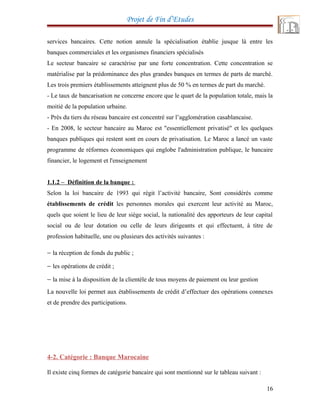 Projet de Fin d’Etudes
services bancaires. Cette notion annule la spécialisation établie jusque là entre les
banques commerciales et les organismes financiers spécialisés
Le secteur bancaire se caractérise par une forte concentration. Cette concentration se
matérialise par la prédominance des plus grandes banques en termes de parts de marché.
Les trois premiers établissements atteignent plus de 50 % en termes de part du marché.
- Le taux de bancarisation ne concerne encore que le quart de la population totale, mais la
moitié de la population urbaine.
- Près du tiers du réseau bancaire est concentré sur l’agglomération casablancaise.
- En 2008, le secteur bancaire au Maroc est "essentiellement privatisé" et les quelques
banques publiques qui restent sont en cours de privatisation. Le Maroc a lancé un vaste
programme de réformes économiques qui englobe l'administration publique, le bancaire
financier, le logement et l'enseignement
1.1.2 – Définition de la banque :
Selon la loi bancaire de 1993 qui régit l’activité bancaire, Sont considérés comme
établissements de crédit les personnes morales qui exercent leur activité au Maroc,
quels que soient le lieu de leur siège social, la nationalité des apporteurs de leur capital
social ou de leur dotation ou celle de leurs dirigeants et qui effectuent, à titre de
profession habituelle, une ou plusieurs des activités suivantes :
− la réception de fonds du public ;
− les opérations de crédit ;
− la mise à la disposition de la clientèle de tous moyens de paiement ou leur gestion
La nouvelle loi permet aux établissements de crédit d’effectuer des opérations connexes
et de prendre des participations.
4-2. Catégorie : Banque Marocaine
Il existe cinq formes de catégorie bancaire qui sont mentionné sur le tableau suivant :
16
 