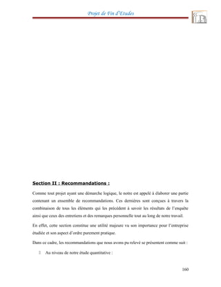 Projet de Fin d’Etudes
Section II : Recommandations :
Comme tout projet ayant une démarche logique, le notre est appelé à élaborer une partie
contenant un ensemble de recommandations. Ces dernières sont conçues à travers la
combinaison de tous les éléments qui les précédent à savoir les résultats de l’enquête
ainsi que ceux des entretiens et des remarques personnelle tout au long de notre travail.
En effet, cette section constitue une utilité majeure vu son importance pour l’entreprise
étudiée et son aspect d’ordre purement pratique.
Dans ce cadre, les recommandations que nous avons pu relevé se présentent comme suit :
 Au niveau de notre étude quantitative :
160
 