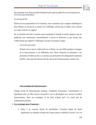 Projet de Fin d’Etudes
être pratiquée avec beaucoup plus d'attention pour que la qualité du service bancaire ne
s'en trouve pas amoindries.
Au niveau de SG :
Partons de nos propositions sur le domaine, nous constatons que le support médiatique le
plus efficace au niveau de ce secteur est l’affichage, surtout que le leader sur le marché
est connu à travers ce support.
Or, la notoriété de la SG a comme source principale le bouche-à-oreille, ajoutons que ses
publicités sont mémorisées essentiellement à travers la télévision ce qui montre que
l’effort fourni par rapport à l’affichage n’est pas à la hauteur exigée.
Au niveau personnel
D’après tout ce qu’on a déjà traité sur ce thème, on a pu défini quelques avantages
de la bancassurance à ses différentes tiers. Dont l’objectif est demander à ces
personnes d’intéresse plus a ce secteur, qui peut porter des changements purement
positifs. Ainsi que des facteurs clés du succès de la bancassurance comme suit :
A.Les avantages de la bancassurance :
Chaque acteur de bancassurance (banque, compagnie d’assurance, consommateur et
législateur) doit, en effet, trouver son profit à voir se développer avec succès le modèle
bancassurance. Sans ces avantages, il est bien évident qu’il n’y aurait pas de
collaboration possible.
 Les avantages pour l’assureur :
• Grâce à ce nouveau réseau de distribution, l’assureur élargit de façon
significative sa clientèle et atteint des clients jusqu’ici difficiles d’accès. Ceci est
162
 