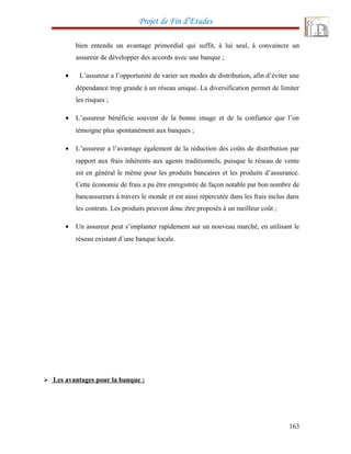 Projet de Fin d’Etudes
bien entendu un avantage primordial qui suffit, à lui seul, à convaincre un
assureur de développer des accords avec une banque ;
• L’assureur a l’opportunité de varier ses modes de distribution, afin d’éviter une
dépendance trop grande à un réseau unique. La diversification permet de limiter
les risques ;
• L’assureur bénéficie souvent de la bonne image et de la confiance que l’on
témoigne plus spontanément aux banques ;
• L’assureur a l’avantage également de la réduction des coûts de distribution par
rapport aux frais inhérents aux agents traditionnels, puisque le réseau de vente
est en général le même pour les produits bancaires et les produits d’assurance.
Cette économie de frais a pu être enregistrée de façon notable par bon nombre de
bancassureurs à travers le monde et est ainsi répercutée dans les frais inclus dans
les contrats. Les produits peuvent donc être proposés à un meilleur coût ;
• Un assureur peut s’implanter rapidement sur un nouveau marché, en utilisant le
réseau existant d’une banque locale.
 Les avantages pour la banque :
163
 