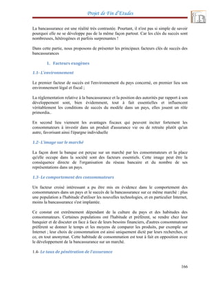 Projet de Fin d’Etudes
La bancassurance est une réalité très contrastée. Pourtant, il n'est pas si simple de savoir
pourquoi elle ne se développe pas de la même façon partout. Car les clés du succès sont
nombreuses, hétérogènes et parfois surprenantes !
Dans cette partie, nous proposons de présenter les principaux facteurs clés de succès des
bancassurances
1. Facteurs exogènes
1.1- L'environnement
Le premier facteur de succès est l'environnement du pays concerné, en premier lieu son
environnement légal et fiscal ;
La réglementation relative à la bancassurance et la position des autorités par rapport à son
développement sont, bien évidemment, tout à fait essentielles et influencent
véritablement les conditions de succès du modèle dans un pays, elles jouent un rôle
primordia..
En second lieu viennent les avantages fiscaux qui peuvent inciter fortement les
consommateurs à investir dans un produit d'assurance vie ou de retraite plutôt qu'un
autre, favorisant ainsi l'épargne individuelle
1.2- L'image sur le marché
La façon dont la banque est perçue sur un marché par les consommateurs et la place
qu'elle occupe dans la société sont des facteurs essentiels. Cette image peut être la
conséquence directe de l'organisation du réseau bancaire et du nombre de ses
représentations dans un pays.
1.3- Le comportement des consommateurs
Un facteur croisé intéressant a pu être mis en évidence dans le comportement des
consommateurs dans un pays et le succès de la bancassurance sur ce même marché : plus
une population a l'habitude d'utiliser les nouvelles technologies, et en particulier Internet,
moins la bancassurance s'est implantée.
Ce constat est extrêmement dépendant de la culture du pays et des habitudes des
consommateurs. Certaines populations ont l'habitude et préfèrent, se rendre chez leur
banquier et de discuter en face à face de leurs besoins financiers, d'autres consommateurs
préfèrent se donner le temps et les moyens de comparer les produits, par exemple sur
Internet ; leur choix de consommation est ainsi uniquement dicté par leurs recherches, et
ce, en tout anonymat. Cette habitude de consommation est tout à fait en opposition avec
le développement de la bancassurance sur un marché.
1.4- Le taux de pénétration de l'assurance
166
 
