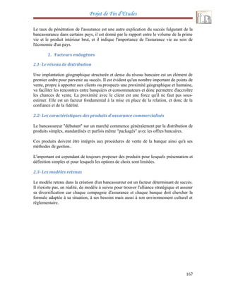 Projet de Fin d’Etudes
Le taux de pénétration de l'assurance est une autre explication du succès fulgurant de la
bancassurance dans certains pays, il est donné par le rapport entre le volume de la prime
vie et le produit intérieur brut, et il indique l'importance de l'assurance vie au sein de
l'économie d'un pays.
2. Facteurs endogènes
2.1- Le réseau de distribution
Une implantation géographique structurée et dense du réseau bancaire est un élément de
premier ordre pour parvenir au succès. Il est évident qu'un nombre important de points de
vente, propre à apporter aux clients ou prospects une proximité géographique et humaine,
va faciliter les rencontres entre banquiers et consommateurs et donc permettre d'accroître
les chances de vente. La proximité avec le client est une force qu'il ne faut pas sous-
estimer. Elle est un facteur fondamental à la mise en place de la relation, et donc de la
confiance et de la fidélité.
2.2- Les caractéristiques des produits d'assurance commercialisés
Le bancassureur "débutant" sur un marché commence généralement par la distribution de
produits simples, standardisés et parfois même "packagés" avec les offres bancaires.
Ces produits doivent être intégrés aux procédures de vente de la banque ainsi qu'à ses
méthodes de gestion..
L'important est cependant de toujours proposer des produits pour lesquels présentation et
définition simples et pour lesquels les options de choix sont limitées.
2.3- Les modèles retenus
Le modèle retenu dans la création d'un bancassureur est un facteur déterminant de succès.
Il n'existe pas, en réalité, de modèle à suivre pour trouver l'alliance stratégique et assurer
sa diversification car chaque compagnie d'assurance et chaque banque doit chercher la
formule adaptée à sa situation, à ses besoins mais aussi à son environnement culturel et
réglementaire.
167
 