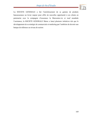 Projet de Fin d’Etudes
La SOCIETE GENERALE a fait l’enrichissement de sa gamme de produits
bancassurance un levier majeur pour offrir de nouvelles opportunité à ces clients en
partenariat avec la compagnie d’assurance la Marocaine-vie et issaf mondiale
l’assistance, la SOCIETE GENERALE Maroc a lancé plusieurs initiatives tels que le
développement de sa stratégie de commerciale et marketing par l’ambition de devenir une
banque de référence au niveau de secteur.
169
 