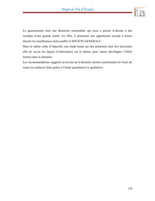 Projet de Fin d’Etudes
Le questionnaire était une démarche primordiale qui nous a permis d’aboutir à des
résultats d’une grande utilité. En effet, il présentait une opportunité servant à mieux
déceler les insuffisances dont souffre la SOCIETE GENERALE.
Dans le même ordre d’objectifs, une étude basée sur des entretiens était fort nécessaire
afin de savoir les degrés d’information sur le thème, pour mieux développer l’effort
fournis dans le domaine.
Les recommandations suggérés au niveau de la dernière section constituaient les fruits de
toutes les analyses faites grâce à l’étude quantitative te qualitative.
170
 