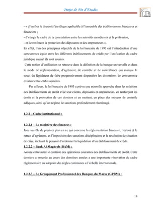 Projet de Fin d’Etudes
- « d’unifier le dispositif juridique applicable à l’ensemble des établissements bancaires et
financiers ;
- d’élargir le cadre de la concertation entre les autorités monétaires et la profession,
- et de renforcer la protection des déposants et des emprunteurs ».
En effet, l’un des principaux objectifs de la loi bancaire de 1993 est l’introduction d’une
concurrence égale entre les différents établissements de crédit par l’unification du cadre
juridique auquel ils sont soumis.
Cette notion d’unification se retrouve dans la définition de la banque universelle et dans
le mode de réglementation, d’agrément, de contrôle et de surveillance qui marque le
souci du législateur de faire progressivement disparaître les distorsions de concurrence
existant entre établissements.
Par ailleurs, la loi bancaire de 1993 a prévu une nouvelle approche dans les relations
des établissements de crédit avec leur clients, déposants et emprunteurs, en renforçant les
droits et la protection de ces derniers et en mettant, en place des moyens de contrôle
adéquats, ainsi qu’un régime de sanctions profondément réaménagé.
1.2.2 – Cadre institutionnel :
1.2.2.1 – Le ministère des finances :
Joue un rôle de premier plan en ce qui concerne la réglementation bancaire, l’octroi et le
retrait d’agrément, et l’imposition des sanctions disciplinaires et la résolution de situation
de crise, incluant le pouvoir d’ordonner la liquidation d’un établissement de crédit.
1.2.2.2 – Bank Al Maghreb (BAM) :
Assure entre autre le contrôle des opérations courantes des établissements de crédit. Cette
dernière a procède au cours des dernières années a une importante rénovation du cadre
réglementaire en adoptant des règles communes a l’échelle internationale.
1.2.2.3 – Le Groupement Professionnel des Banques du Maroc (GPBM) :
18
 